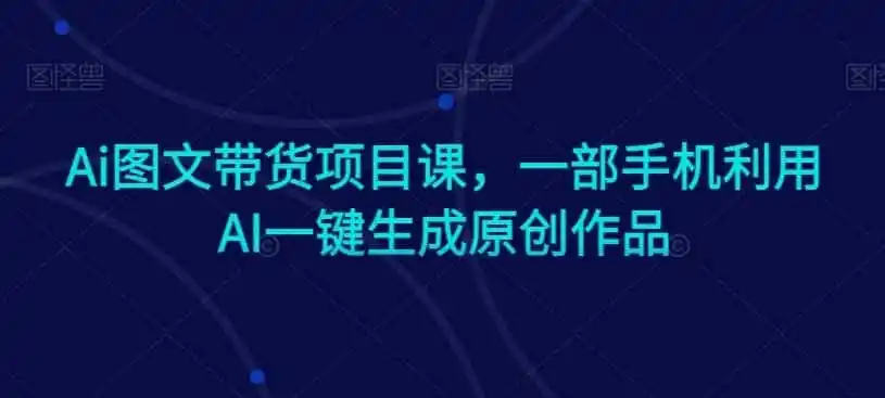 Ai图文带货项目课，一部手机利用AI一键生成原创作品-翻身路网创