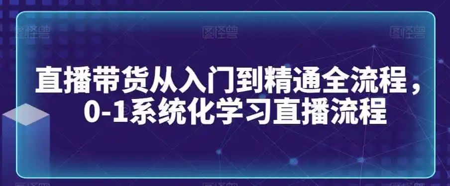 直播带货从入门到精通全流程，0-1系统化学习直播流程-翻身路网创